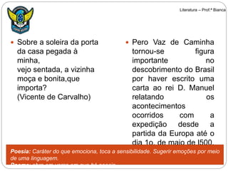  Sobre a soleira da porta
da casa pegada à
minha,
vejo sentada, a vizinha
moça e bonita,que
importa?
(Vicente de Carvalho)
 Pero Vaz de Caminha
tornou-se figura
importante no
descobrimento do Brasil
por haver escrito uma
carta ao rei D. Manuel
relatando os
acontecimentos
ocorridos com a
expedição desde a
partida da Europa até o
dia 1o. de maio de l500.
Poesia: Caráter do que emociona, toca a sensibilidade. Sugerir emoções por meio
de uma linguagem.
Poema: obra em verso em que há poesia.
Literatura – Prof.ª Bianca
 