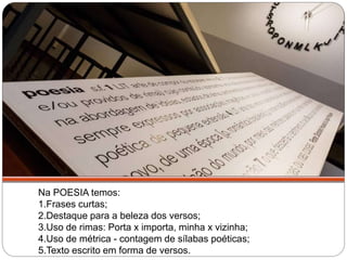 Na POESIA temos:
1.Frases curtas;
2.Destaque para a beleza dos versos;
3.Uso de rimas: Porta x importa, minha x vizinha;
4.Uso de métrica - contagem de sílabas poéticas;
5.Texto escrito em forma de versos.
Temos muitas diferenças entre estes dois
textos:
 