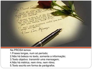 Na PROSA temos:
1.Frases longas, num só período;
2.Não há beleza no texto, somente a informação;
3.Texto objetivo: transmitir uma mensagem;
4.Não há métrica, nem rima, nem ritmo;
5.Texto escrito em forma de parágrafos.
 
