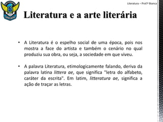 Literatura – Prof.ª Bianca
• A Literatura é o espelho social de uma época, pois nos
mostra a face do artista e também o cenário no qual
produziu sua obra, ou seja, a sociedade em que viveu.
• A palavra Literatura, etimologicamente falando, deriva da
palavra latina littera ae, que significa "letra do alfabeto,
caráter da escrita". Em latim, litteratura ae, significa a
ação de traçar as letras.
 