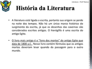 Literatura – Prof.ª Bianca
• A literatura está ligada a escrita, portanto sua origem se perde
na noite dos tempos. Não há um único marco histórico do
surgimento da escrita, já que os desenhos das cavernas são
considerados escritos antigos. O hieróglifo é uma escrita do
antigo Egito.
• O livro mais antigo é o "livro dos mortos" do antigo Egito que
data de 1800 a.C.. Nesse livro contém fórmulas que os antigos
mortos deveriam levar quando da passagem para o outro
mundo.
 