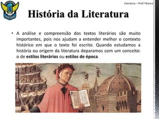 Literatura – Prof.ª Bianca
• A análise e compreensão dos textos literários são muito
importantes, pois nos ajudam a entender melhor o contexto
histórico em que o texto foi escrito. Quando estudamos a
história ou origem da literatura deparamos com um conceito:
o de estilos literários ou estilos de época.
 
