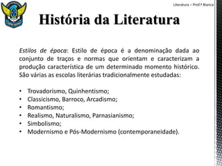 Literatura – Prof.ª Bianca
Estilos de época: Estilo de época é a denominação dada ao
conjunto de traços e normas que orientam e caracterizam a
produção característica de um determinado momento histórico.
São várias as escolas literárias tradicionalmente estudadas:
• Trovadorismo, Quinhentismo;
• Classicismo, Barroco, Arcadismo;
• Romantismo;
• Realismo, Naturalismo, Parnasianismo;
• Simbolismo;
• Modernismo e Pós-Modernismo (contemporaneidade).
 