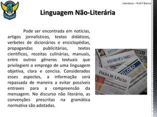 Literatura – Prof.ª Bianca
Pode ser encontrada em notícias,
artigos jornalísticos, textos didáticos,
verbetes de dicionários e enciclopédias,
propagandas publicitárias, textos
científicos, receitas culinárias, manuais,
entre outros gêneros textuais que
privilegiem o emprego de uma linguagem
objetiva, clara e concisa. Considerados
esses aspectos, a informação será
repassada de maneira a evitar possíveis
entraves para a compreensão da
mensagem. No discurso não literário, as
convenções prescritas na gramática
normativa são adotadas.
 
