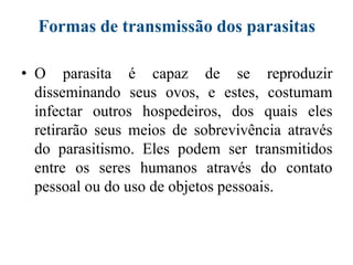 Formas de transmissão dos parasitas
• O parasita é capaz de se reproduzir
disseminando seus ovos, e estes, costumam
infectar outros hospedeiros, dos quais eles
retirarão seus meios de sobrevivência através
do parasitismo. Eles podem ser transmitidos
entre os seres humanos através do contato
pessoal ou do uso de objetos pessoais.
 