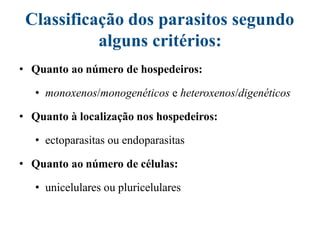 Classificação dos parasitos segundo
alguns critérios:
• Quanto ao número de hospedeiros:
• monoxenos/monogenéticos e heteroxenos/digenéticos
• Quanto à localização nos hospedeiros:
• ectoparasitas ou endoparasitas
• Quanto ao número de células:
• unicelulares ou pluricelulares
 