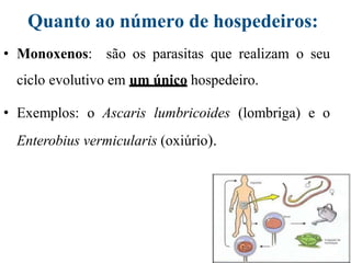 Quanto ao número de hospedeiros:
• Monoxenos: são os parasitas que realizam o seu
ciclo evolutivo em um único hospedeiro.
• Exemplos: o Ascaris lumbricoides (lombriga) e o
Enterobius vermicularis (oxiúrio).
 