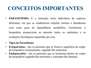 CONCEITOS IMPORTANTES
• PARASITISMO: É a interação entre indivíduos de espécies
diferentes, em que se estabelecem relações intimas e duradouras
com certo grau de dependência metabólica. Geralmente o
hospedeiro proporciona ao parasito todos os nutrientes e as
condições fisiológicas requeridas por este.
• Tipos de Parasitismo
• Ectoparasitas - são os parasitas que se fixam à superfície do corpo
do hospedeiro externamente, sugando-lhe nutrientes.
• Endoparasitas - são os parasitas que se localizam dentro do corpo
do hospedeiro sugando-lhe nutrientes e causando-lhe doenças.
 