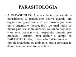 PARASITOLOGIA
• A PARASITOLOGIA é a ciência que estuda o
parasitismo. O parasitismo ocorre quando um
organismo (parasita) vive em associação com
outro organismo (hospedeiro), do qual retira os
meios para sua sobrevivência, causando prejuízos
– ou seja, doenças – ao hospedeiro durante este
processo. Portanto, para definir o campo da
PARASITOLOGIA, o foco não é determinado
tipo de organismo ou ambiente, mas a constatação
de um comportamento parasitário.
 