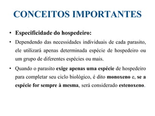 CONCEITOS IMPORTANTES
• Especificidade do hospedeiro:
• Dependendo das necessidades individuais de cada parasito,
ele utilizará apenas determinada espécie de hospedeiro ou
um grupo de diferentes espécies ou mais.
• Quando o parasito exige apenas uma espécie de hospedeiro
para completar seu ciclo biológico, é dito monoxeno e, se a
espécie for sempre à mesma, será considerado estenoxeno.
 
