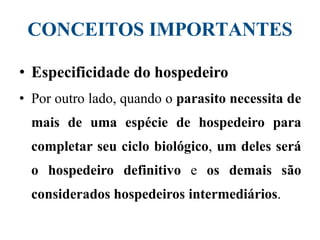CONCEITOS IMPORTANTES
• Especificidade do hospedeiro
• Por outro lado, quando o parasito necessita de
mais de uma espécie de hospedeiro para
completar seu ciclo biológico, um deles será
o hospedeiro definitivo e os demais são
considerados hospedeiros intermediários.
 