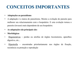 CONCEITOS IMPORTANTES
• Adaptações ao parasitismo
• A adaptação é a marca do parasitismo. Mostra a evolução do parasito para
melhorar seu relacionamento com o hospedeiro. E esta evolução tornou o
parasito (invasor) mais dependente de seu hospedeiro.
• As adaptações são principais são:
• Morfológicas
• Degenerativas – perdas ou atrofias de órgãos locomotores, aparelhos
digestivo, etc...
• Hipertrofia – encontradas prioritariamente nos órgãos de fixação,
resistência ou proteção e reprodução
 