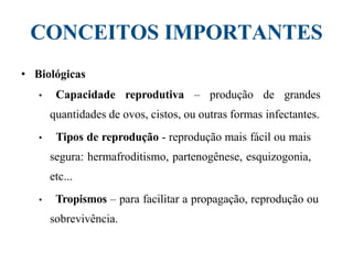 CONCEITOS IMPORTANTES
• Biológicas
• Capacidade reprodutiva – produção de grandes
quantidades de ovos, cistos, ou outras formas infectantes.
• Tipos de reprodução - reprodução mais fácil ou mais
segura: hermafroditismo, partenogênese, esquizogonia,
etc...
• Tropismos – para facilitar a propagação, reprodução ou
sobrevivência.
 