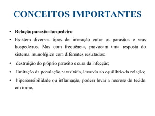 CONCEITOS IMPORTANTES
• Relação parasito-hospedeiro
• Existem diversos tipos de interação entre os parasitos e seus
hospedeiros. Mas com frequência, provocam uma resposta do
sistema imunológico com diferentes resultados:
• destruição do próprio parasito e cura da infecção;
• limitação da população parasitária, levando ao equilíbrio da relação;
• hipersensibilidade ou inflamação, podem levar a necrose do tecido
em torno.
 