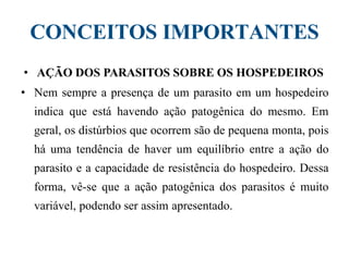 CONCEITOS IMPORTANTES
• AÇÃO DOS PARASITOS SOBRE OS HOSPEDEIROS
• Nem sempre a presença de um parasito em um hospedeiro
indica que está havendo ação patogênica do mesmo. Em
geral, os distúrbios que ocorrem são de pequena monta, pois
há uma tendência de haver um equilíbrio entre a ação do
parasito e a capacidade de resistência do hospedeiro. Dessa
forma, vê-se que a ação patogênica dos parasitos é muito
variável, podendo ser assim apresentado.
 