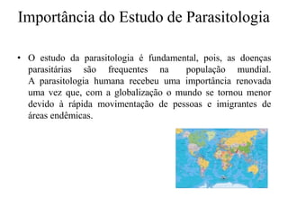 Importância do Estudo de Parasitologia
• O estudo da parasitologia é fundamental, pois, as doenças
parasitárias são frequentes na população mundial.
A parasitologia humana recebeu uma importância renovada
uma vez que, com a globalização o mundo se tornou menor
devido à rápida movimentação de pessoas e imigrantes de
áreas endêmicas.
 