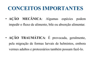 CONCEITOS IMPORTANTES
• AÇÃO MECÂNICA: Algumas espécies podem
impedir o fluxo de alimento, bile ou absorção alimentar.
• AÇÃO TRAUMÁTICA: É provocada, geralmente,
pela migração de formas larvais de helmintos, embora
vermes adultos e protozoários também possam fazê-lo.
 