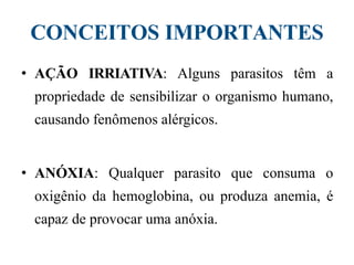 CONCEITOS IMPORTANTES
• AÇÃO IRRIATIVA: Alguns parasitos têm a
propriedade de sensibilizar o organismo humano,
causando fenômenos alérgicos.
• ANÓXIA: Qualquer parasito que consuma o
oxigênio da hemoglobina, ou produza anemia, é
capaz de provocar uma anóxia.
 