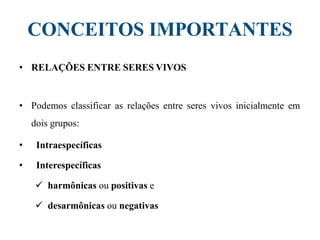 CONCEITOS IMPORTANTES
• RELAÇÕES ENTRE SERES VIVOS
• Podemos classificar as relações entre seres vivos inicialmente em
dois grupos:
• Intraespecíficas
• Interespecíficas
 harmônicas ou positivas e
 desarmônicas ou negativas
 