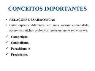 CONCEITOS IMPORTANTES
• RELAÇÕES DESARMÔNICAS
• Entre espécies diferentes, em uma mesma comunidade,
apresentam nichos ecológicos iguais ou muito semelhantes.
 Competição,
 Canibalismo,
 Parasitismo e
 Predatismo.
 