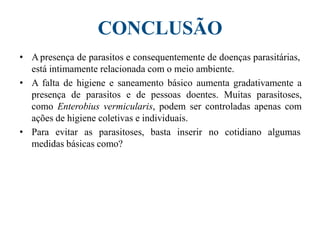 CONCLUSÃO
• A presença de parasitos e consequentemente de doenças parasitárias,
está intimamente relacionada com o meio ambiente.
• A falta de higiene e saneamento básico aumenta gradativamente a
presença de parasitos e de pessoas doentes. Muitas parasitoses,
como Enterobius vermicularis, podem ser controladas apenas com
ações de higiene coletivas e individuais.
• Para evitar as parasitoses, basta inserir no cotidiano algumas
medidas básicas como?
 