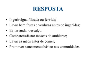 RESPOSTA
• Ingerir água filtrada ou fervida;
• Lavar bem frutas e verduras antes de ingeri-las;
• Evitar andar descalço;
• Combater/afastar moscas do ambiente;
• Lavar as mãos antes de comer;
• Promover saneamento básico nas comunidades.
 