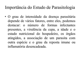 Importância do Estudo de Parasitologia
• O grau de intensidade da doença parasitária
depende de vários fatores, entre eles, podemos
destacar: o número de formas infectantes
presentes, a virulência da cepa, a idade e o
estado nutricional do hospedeiro, os órgãos
atingidos, a associação de um parasita com
outra espécie e o grau da reposta imune ou
inflamatória desencadeada.
 