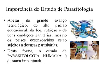 Importância do Estudo de Parasitologia
tecnológico, do alto
• Apesar do grande avanço
padrão
educacional, da boa nutrição e de
boas condições sanitárias, mesmo
os países desenvolvidos estão
sujeitos a doenças parasitárias.
• Desta forma, o
PARASITOLOGIA
estudo da
HUMANA é
de suma importância.
 