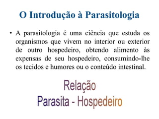 O Introdução à Parasitologia
• A parasitologia é uma ciência que estuda os
organismos que vivem no interior ou exterior
de outro hospedeiro, obtendo alimento às
expensas de seu hospedeiro, consumindo-lhe
os tecidos e humores ou o conteúdo intestinal.
 
