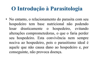 O Introdução à Parasitologia
• No entanto, o relacionamento do parasita com seu
hospedeiro tem base nutricional não podendo
lesar drasticamente o hospedeiro, evitando
alterações comprometedoras, o que o faria perder
seu hospedeiro. Esta convivência nem sempre
nociva ao hospedeiro, pois o parasitismo ideal é
aquele que não causa dano ao hospedeiro e, por
conseguinte, não provoca doença.
 