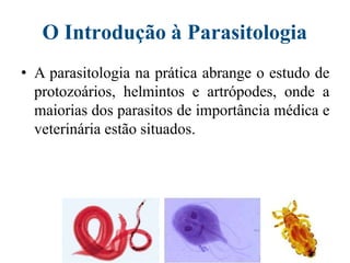 O Introdução à Parasitologia
• A parasitologia na prática abrange o estudo de
protozoários, helmintos e artrópodes, onde a
maiorias dos parasitos de importância médica e
veterinária estão situados.
 