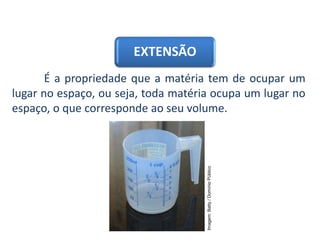 EXTENSÃO
É a propriedade que a matéria tem de ocupar um
lugar no espaço, ou seja, toda matéria ocupa um lugar no
espaço, o que corresponde ao seu volume.
CIÊNCIAS, 9º Ano do Ensino Fundamental
Propriedades gerais e específicas da matéria, partindo do
conceito de matéria
Imagem:
Batty
/
Domínio
Público
 