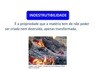 INDESTRUTIBILIDADE
É a propriedade que a matéria tem de não poder
ser criada nem destruída, apenas transformada.
CIÊNCIAS, 9º Ano do Ensino Fundamental
Propriedades gerais e específicas da matéria, partindo do
conceito de matéria
Imagem: Louis Waweru / Creative Commons Attribution-Share
Alike 3.0 Unported
 
