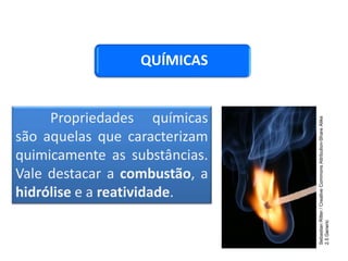 QUÍMICAS
Propriedades químicas
são aquelas que caracterizam
quimicamente as substâncias.
Vale destacar a combustão, a
hidrólise e a reatividade.
CIÊNCIAS, 9º Ano do Ensino Fundamental
Propriedades gerais e específicas da matéria, partindo do
conceito de matéria
Sebastian
Ritter
/
Creative
Commons
Attribution-Share
Alike
2.5
Generic
 