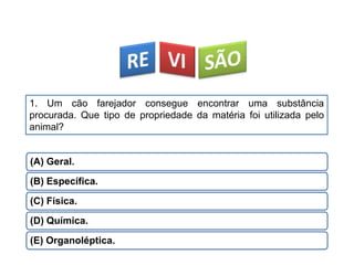 1. Um cão farejador consegue encontrar uma substância
procurada. Que tipo de propriedade da matéria foi utilizada pelo
animal?
(A) Geral.
(B) Específica.
(C) Física.
(D) Química.
(E) Organoléptica.
CIÊNCIAS, 9º Ano do Ensino Fundamental
Propriedades gerais e específicas da matéria, partindo do
conceito de matéria
 
