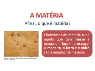 CIÊNCIAS, 9º Ano do Ensino Fundamental
Propriedades gerais e específicas da matéria, partindo do
conceito de matéria
Afinal, o que é matéria?
Chamamos de matéria tudo
aquilo que tem massa e
ocupa um lugar no espaço.
A madeira, o ferro e o vidro
são exemplos de matéria.
Imagem: Das Ohr / Creative Commons Attribution-Share
Alike 3.0 Unported
 