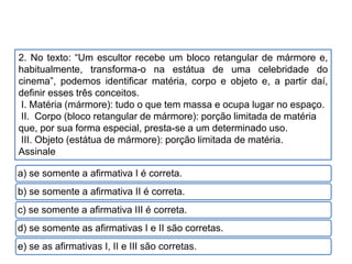 2. No texto: “Um escultor recebe um bloco retangular de mármore e,
habitualmente, transforma-o na estátua de uma celebridade do
cinema”, podemos identificar matéria, corpo e objeto e, a partir daí,
definir esses três conceitos.
I. Matéria (mármore): tudo o que tem massa e ocupa lugar no espaço.
II. Corpo (bloco retangular de mármore): porção limitada de matéria
que, por sua forma especial, presta-se a um determinado uso.
III. Objeto (estátua de mármore): porção limitada de matéria.
Assinale
a) se somente a afirmativa I é correta.
b) se somente a afirmativa II é correta.
c) se somente a afirmativa III é correta.
d) se somente as afirmativas I e II são corretas.
e) se as afirmativas I, II e III são corretas.
CIÊNCIAS, 9º Ano do Ensino Fundamental
Propriedades gerais e específicas da matéria, partindo do
conceito de matéria
 