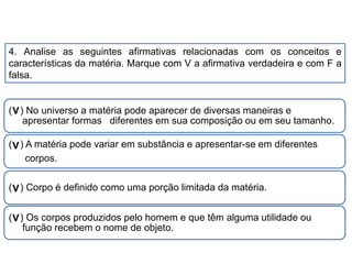 4. Analise as seguintes afirmativas relacionadas com os conceitos e
características da matéria. Marque com V a afirmativa verdadeira e com F a
falsa.
( ) No universo a matéria pode aparecer de diversas maneiras e
apresentar formas diferentes em sua composição ou em seu tamanho.
( ) A matéria pode variar em substância e apresentar-se em diferentes
corpos.
( ) Corpo é definido como uma porção limitada da matéria.
( ) Os corpos produzidos pelo homem e que têm alguma utilidade ou
função recebem o nome de objeto.
V
V
V
V
CIÊNCIAS, 9º Ano do Ensino Fundamental
Propriedades gerais e específicas da matéria, partindo do
conceito de matéria
 