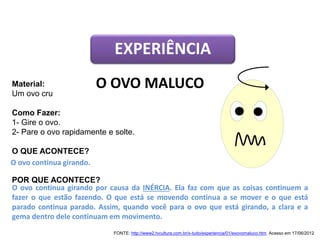 Material:
Um ovo cru
Como Fazer:
1- Gire o ovo.
2- Pare o ovo rapidamente e solte.
O QUE ACONTECE?
POR QUE ACONTECE?
EXPERIÊNCIA
O OVO MALUCO
O ovo continua girando por causa da INÉRCIA. Ela faz com que as coisas continuem a
fazer o que estão fazendo. O que está se movendo continua a se mover e o que está
parado continua parado. Assim, quando você para o ovo que está girando, a clara e a
gema dentro dele continuam em movimento.
O ovo continua girando.
FONTE: http://www2.tvcultura.com.br/x-tudo/experiencia/01/exovomaluco.htm. Acesso em 17/06/2012
CIÊNCIAS, 9º Ano do Ensino Fundamental
Propriedades gerais e específicas da matéria, partindo do
conceito de matéria
 