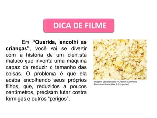 DICA DE FILME
Em “Querida, encolhi as
crianças”, você vai se divertir
com a história de um cientista
maluco que inventa uma máquina
capaz de reduzir o tamanho das
coisas. O problema é que ela
acaba encolhendo seus próprios
filhos, que, reduzidos a poucos
centímetros, precisam lutar contra
formigas e outros “perigos”.
CIÊNCIAS, 9º Ano do Ensino Fundamental
Propriedades gerais e específicas da matéria, partindo do
conceito de matéria
Imagem: Ligicaldisaster / Creative Commons
Attribution-Share Alike 3.0 Unported
 