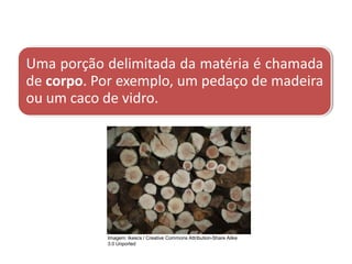 Uma porção delimitada da matéria é chamada
de corpo. Por exemplo, um pedaço de madeira
ou um caco de vidro.
CIÊNCIAS, 9º Ano do Ensino Fundamental
Propriedades gerais e específicas da matéria, partindo do
conceito de matéria
Imagem: Ikescs / Creative Commons Attribution-Share Alike
3.0 Unported
 