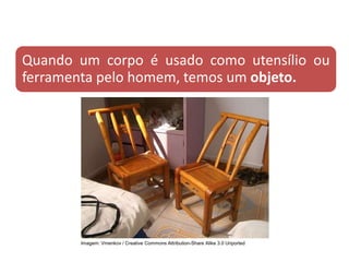 Quando um corpo é usado como utensílio ou
ferramenta pelo homem, temos um objeto.
CIÊNCIAS, 9º Ano do Ensino Fundamental
Propriedades gerais e específicas da matéria, partindo do
conceito de matéria
Imagem: Vmenkov / Creative Commons Attribution-Share Alike 3.0 Unported
 