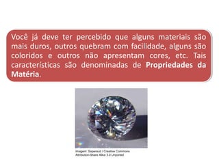 Você já deve ter percebido que alguns materiais são
mais duros, outros quebram com facilidade, alguns são
coloridos e outros não apresentam cores, etc. Tais
características são denominadas de Propriedades da
Matéria.
CIÊNCIAS, 9º Ano do Ensino Fundamental
Propriedades gerais e específicas da matéria, partindo do
conceito de matéria
Imagem: Saperaud / Creative Commons
Attribution-Share Alike 3.0 Unported
 