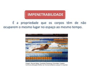 IMPENETRABILIDADE
É a propriedade que os corpos têm de não
ocuparem o mesmo lugar no espaço ao mesmo tempo.
CIÊNCIAS, 9º Ano do Ensino Fundamental
Propriedades gerais e específicas da matéria, partindo do
conceito de matéria
Imagem: Norman Bailey / Australian Paralympic Committee / Creative
Commons Atribuição-Partilha nos Termos da Mesma Licença 3.0 Unported
 