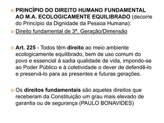  PRINCÍPIO DO DIREITO HUMANO FUNDAMENTAL
AO M.A. ECOLOGICAMENTE EQUILIBRADO (decorre
do Princípio da Dignidade da Pessoa Humana):
 Direito fundamental de 3ª. Geração/Dimensão
 Art. 225 - Todos têm direito ao meio ambiente
ecologicamente equilibrado, bem de uso comum do
povo e essencial à sadia qualidade de vida, impondo-se
ao Poder Público e à coletividade o dever de defendê-lo
e preservá-lo para as presentes e futuras gerações.
 Os direitos fundamentais são aqueles direitos que
receberam da Constituição um grau mais elevado de
garantia ou de segurança (PAULO BONAVIDES)
 