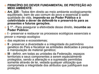  PRINCÍPIO DO DEVER FUNDAMENTAL DE PROTEÇÃO AO
MEIO AMBIENTE:
 Art. 225 - Todos têm direito ao meio ambiente ecologicamente
equilibrado, bem de uso comum do povo e essencial à sadia
qualidade de vida, impondo-se ao Poder Público e à
coletividade o dever de defendê-lo e preservá-lo para as
presentes e futuras gerações.
 § 1º - Para assegurar a efetividade desse direito, incumbe ao
Poder Público:
 I - preservar e restaurar os processos ecológicos essenciais e
prover o manejo ecológico
 das espécies e ecossistemas;
 II - preservar a diversidade e a integridade do patrimônio
genético do País e fiscalizar as entidades dedicadas à pesquisa
e manipulação de material genético;
 III - definir, em todas as unidades da Federação, espaços
territoriais e seus componentes a serem especialmente
protegidos, sendo a alteração e a supressão permitidas
somente através de lei, vedada qualquer utilização que
comprometa a integridade dos atributos que justifiquem sua
proteção;
 