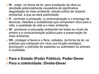  IV - exigir, na forma da lei, para instalação de obra ou
atividade potencialmente causadora de significativa
degradação do meio ambiente, estudo prévio de impacto
ambiental, a que se dará publicidade;
 V - controlar a produção, a comercialização e o emprego de
técnicas, métodos e substâncias que comportem risco para a
vida, a qualidade de vida e o meio ambiente;
 VI - promover a educação ambiental em todos os níveis de
ensino e a conscientização pública para a preservação do
meio ambiente;
 VII - proteger a fauna e a flora, vedadas, na forma da lei, as
práticas que coloquem em risco sua função ecológica,
provoquem a extinção de espécies ou submetam os animais
a crueldade.
 Para o Estado (Poder Público): Poder-Dever
 Para a coletividade: Direito-Dever
 