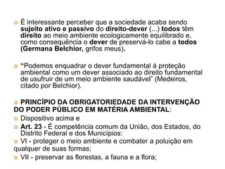  É interessante perceber que a sociedade acaba sendo
sujeito ativo e passivo do direito-dever (...) todos têm
direito ao meio ambiente ecologicamente equilibrado e,
como consequência o dever de preservá-lo cabe a todos
(Germana Belchior, grifos meus).
 “Podemos enquadrar o dever fundamental à proteção
ambiental como um dever associado ao direito fundamental
de usufruir de um meio ambiente saudável” (Medeiros,
citado por Belchior).
 PRINCÍPIO DA OBRIGATORIEDADE DA INTERVENÇÃO
DO PODER PÚBLICO EM MATÉRIA AMBIENTAL:
 Dispositivo acima e
 Art. 23 - É competência comum da União, dos Estados, do
Distrito Federal e dos Municípios:
 VI - proteger o meio ambiente e combater a poluição em
qualquer de suas formas;
 VII - preservar as florestas, a fauna e a flora;
 