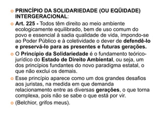  PRINCÍPIO DA SOLIDARIEDADE (OU EQÜIDADE)
INTERGERACIONAL:
 Art. 225 - Todos têm direito ao meio ambiente
ecologicamente equilibrado, bem de uso comum do
povo e essencial à sadia qualidade de vida, impondo-se
ao Poder Público e à coletividade o dever de defendê-lo
e preservá-lo para as presentes e futuras gerações.
 O Princípio da Solidariedade é o fundamento teórico-
jurídico do Estado de Direito Ambiental, ou seja, um
dos princípios fundantes do novo paradigma estatal, o
que não exclui os demais.
 Esse princípio aparece como um dos grandes desafios
aos juristas, na medida em que demanda
relacionamento entre as diversas gerações, o que torna
complexa, pois não se sabe o que está por vir.
 (Belchior, grifos meus).
 