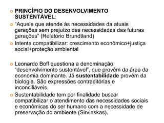 PRINCÍPIO DO DESENVOLVIMENTO
SUSTENTÁVEL:
 “Aquele que atende às necessidades da atuais
gerações sem prejuízo das necessidades das futuras
gerações” (Relatório Brundtland)
 Intenta compatibilizar: crescimento econômico+justiça
social+proteção ambiental
 Leonardo Boff questiona a denominação
“desenvolvimento sustentável”, que provém da área da
economia dominante. Já sustentabilidade provém da
biologia. São expressões contraditórias e
inconciliáveis.
 Sustentabilidade tem por finalidade buscar
compatibilizar o atendimento das necessidades sociais
e econômicas do ser humano com a necessidade de
preservação do ambiente (Sirvinskas).
 